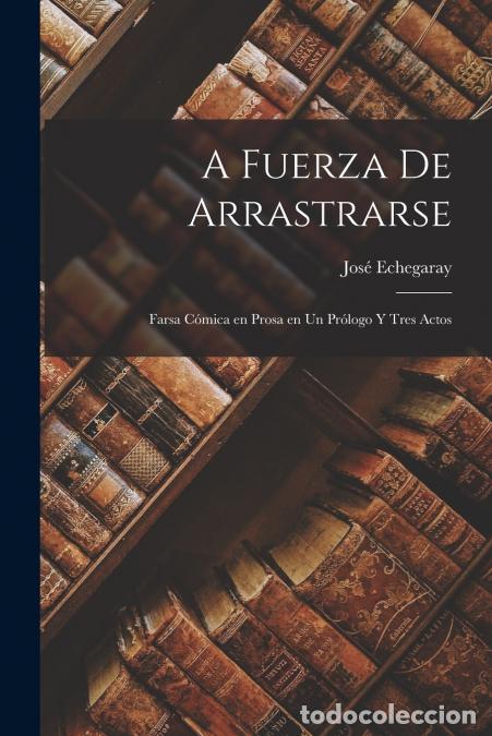 B&uuml;cher: A fuerza de arrastrarse - Farsa c&oacute;mica en prosa en un pr&oacute;logo y tres actos - Jos&eacute; Echegaray