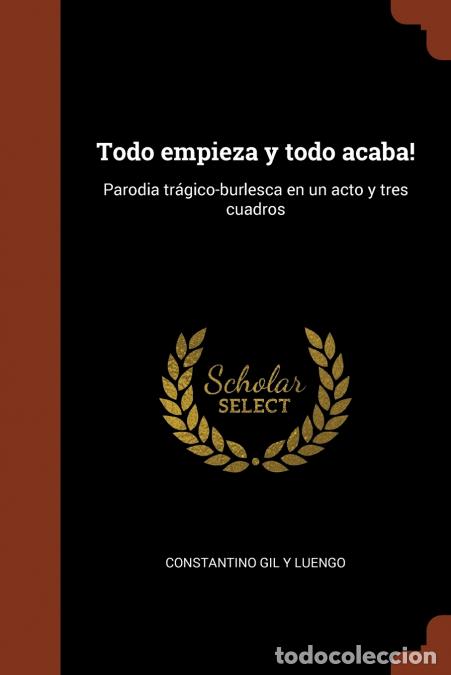 Libri: Todo empieza y todo acaba! - Parodia tr&aacute;gico-burlesca en un acto y tres cuadros - Constantino Gil y