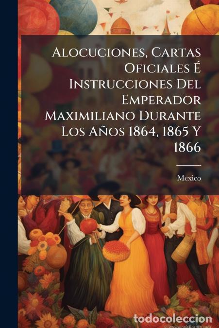 B&uuml;cher: Alocuciones, Cartas Oficiales &Eacute; Instrucciones Del Emperador Maximiliano Durante Los A&ntilde;os 1864, 1865
