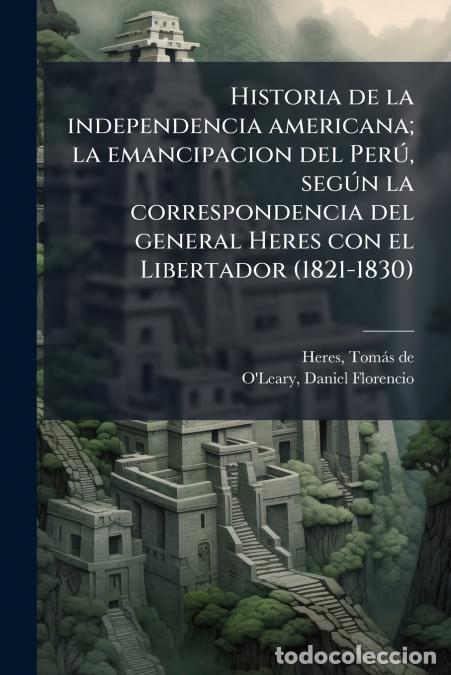 books: Historia de la independencia americana; la emancipacion del Per&uacute;, seg&uacute;n la correspondencia del gener