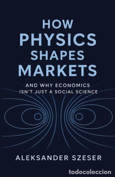 Libros: HOW PHYSICS SHAPES MARKETS - And Why Economics Isn?t Just a Social Science - Aleksander Szeser