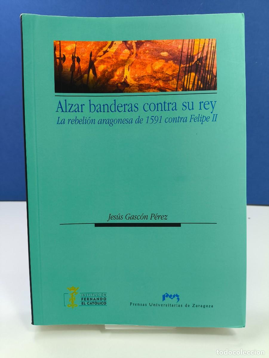 Libros de segunda mano: ALZAR BANDERAS CONTRA SU REY, LA REBELI&Oacute;N ARAGONESA DE 1591 CONTRA FELIPE II / JES&Uacute;S GASC&Oacute;N P&Eacute;REZ