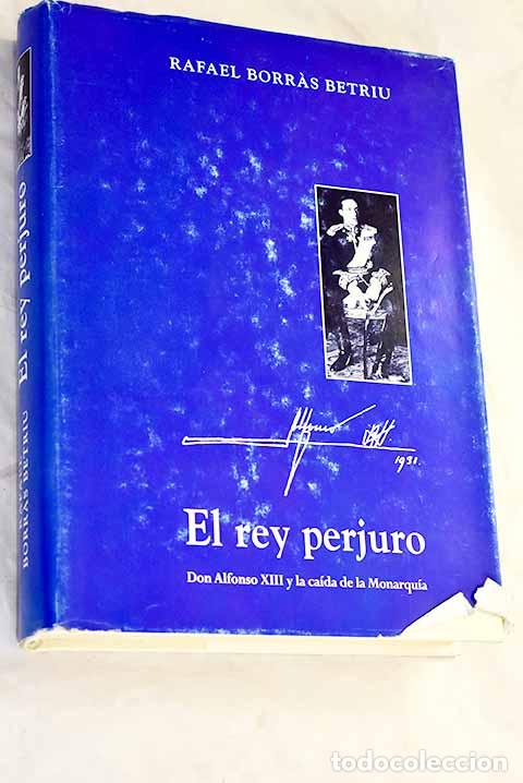 Libros: El rey perjuro: Don Alfonso XIII y la ca&iacute;da de la monarqu&iacute;a.- Borras Betriu, Rafael